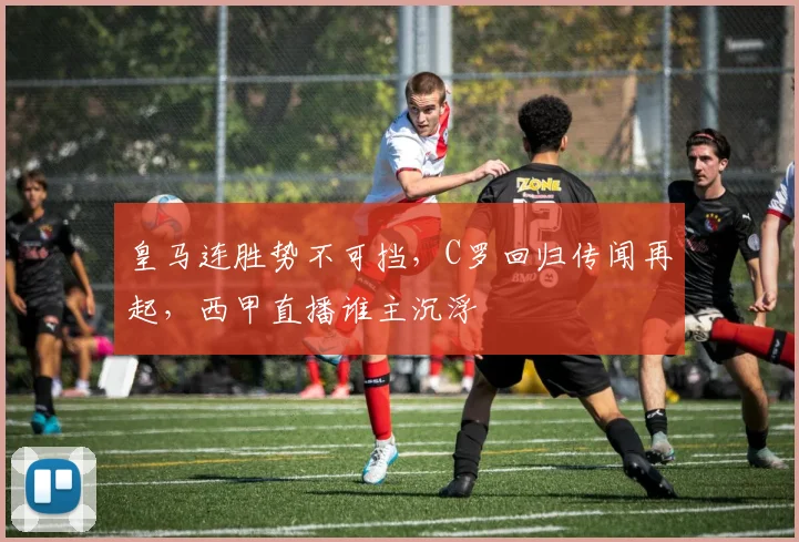 皇马连胜势不可挡，C罗回归传闻再起，西甲直播谁主沉浮