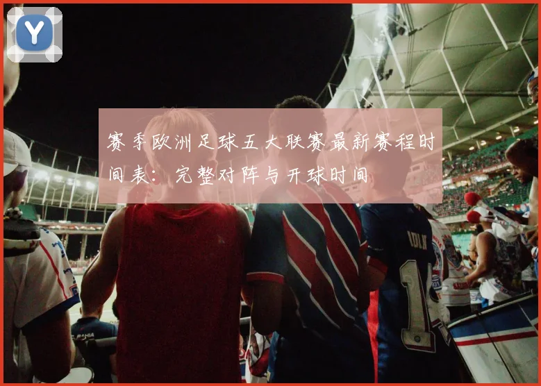 赛季欧洲足球五大联赛最新赛程时间表：完整对阵与开球时间