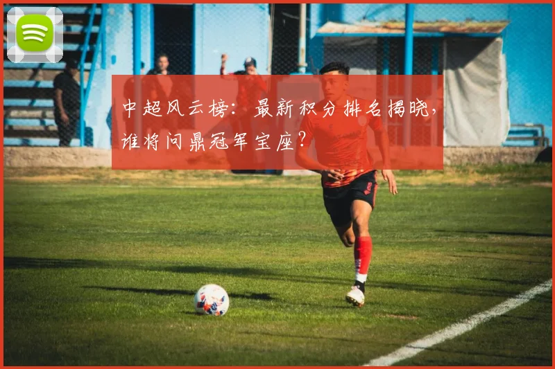 中超风云榜：最新积分排名揭晓，谁将问鼎冠军宝座？