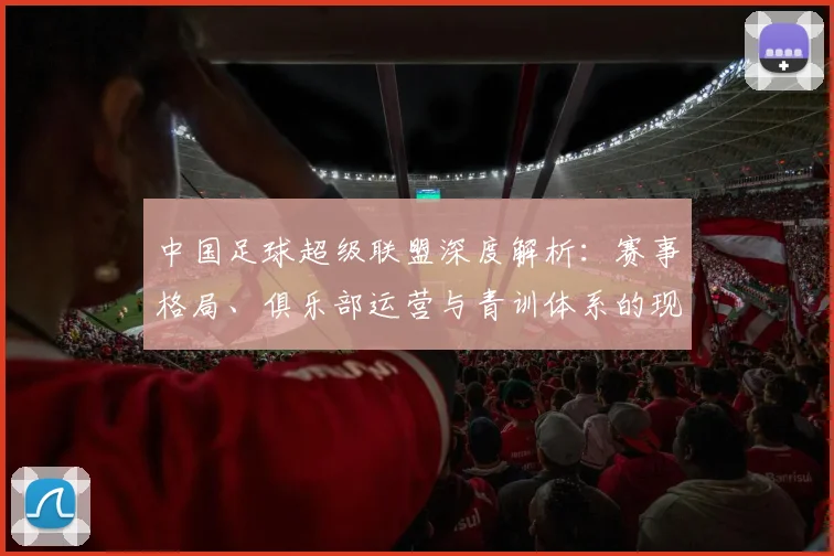中国足球超级联盟深度解析:赛事格局、俱乐部运营与青训体系的现状与未来