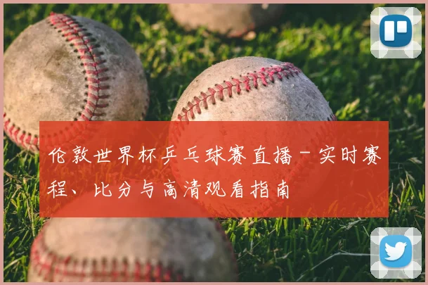 伦敦世界杯乒乓球赛直播 - 实时赛程、比分与高清观看指南